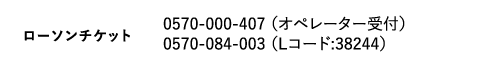 ローソンチケット｜0570-000-407 （オペレーター受付）　0570-084-003 （Lコード:38244）