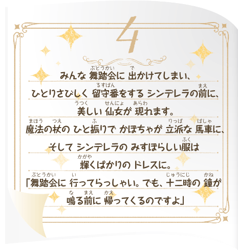 みんな 舞踏会に 出かけてしまい、ひとりさびしく 留守番をする シンデレラの前に、美しい 仙女が 現れます。魔法の杖の ひと振りで かぼちゃが 立派な 馬車に、そして シンデレラの みすぼらしい服は 輝くばかりの ドレスに。「舞踏会に 行ってらっしゃい。でも、十二時の 鐘が 鳴る前に 帰ってくるのですよ」