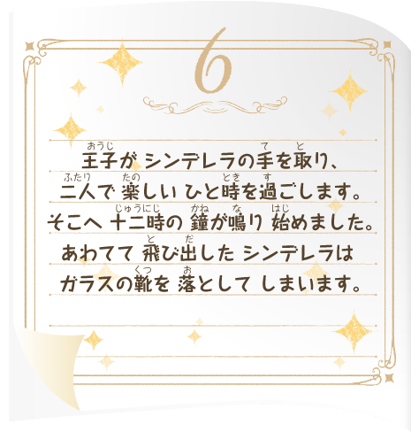 王子が シンデレラの手を取り、二人で 楽しい ひと時を過ごします。そこへ 十二時の 鐘が鳴り 始めました。あわてて 飛び出した シンデレラは ガラスの靴を 落として しまいます。