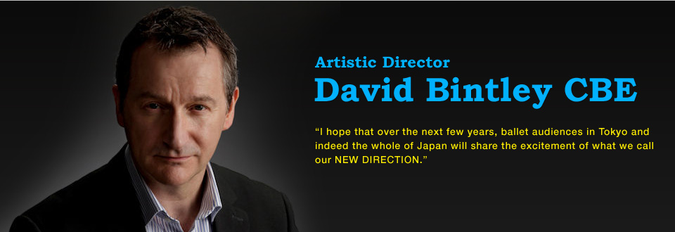David Bintley CBE Artistic Director Artistic Director of the National Ballet of Japan I hope that over the next few years, ballet audiences in Tokyo and indeed the whole of Japan will share the excitement of what we call our NEW DIRECTION.