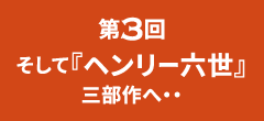 第3回｜そして『ヘンリー六世』三部作へ・・