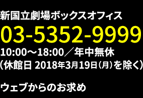 新国立劇場ボックスオフィス：03-5352-9999｜10:00～18:00／年中無休（休館日2018年3月19日（月）を除く）