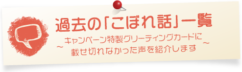 過去の「こぼれ話」一覧～キャンペーン特製グリーティングカードに載せ切れなかった声を紹介します～