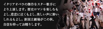 イタリアオペラの傑作をスター歌手により上演します。歴史ロマンを楽しむもよし、悲恋に泣くもよし、美しい声に酔いしれるもよし。新国立劇場がこの秋、自信を持ってお贈りします。