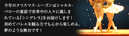 今年のクリスマス・シーズンはシャルル･ペローの童話で世界中の人々に親しまれている『シンデレラ』をお届けします！初めてバレエを観る方でも心から楽しめる、夢のような舞台です！