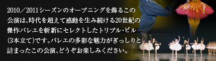 2010／2011シーズンのオープニングを飾るこの公演は、時代を超えて感動を生み続ける20世紀の傑作バレエを斬新にセレクトしたトリプル・ビル（3本立て）です。バレエの多彩な魅力がぎっしりと詰まったこの公演、どうぞお楽しみください。