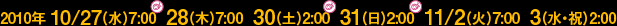 2010年10/27(水)7:00、28(木)7:00、30(土)2:00、31(日)2:00、11/2(火)7:00、3(水・祝)2:00