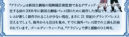 『アラジン』は新国立劇場の現舞踊芸術監督であるデヴィッド・ビントレーが就任する前の2008年に新国立劇場バレエ団のために創作した作品です。全幕バレエが新しく創作されることが少ない現在、まさに21世紀のグランドバレエと言えるでしょう。海外からも注目を集め、すでに海外バレエ団での上演も計画されています。 ゴールデン・ウィークは、『アラジン』で夢と感動のひと時を。