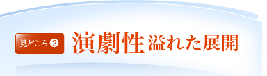 見どころ2：演劇性溢れた展開