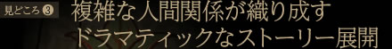見どころ3：複雑な人間関係が織り成す ドラマティックなストーリー展開