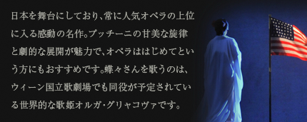 日本を舞台にしており、常に人気オペラの上位に入る感動の名作。プッチーニの甘美な旋律と劇的な展開が魅力で、オペラははじめてという方にもおすすめです。蝶々さんを歌うのは、ウィーン国立歌劇場でも同役が予定されている世界的な歌姫オルガ・グリャコヴァです。