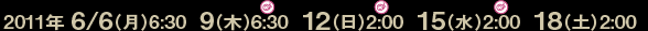 2011年 6/6（月）6:30  9（木）6:30  12（日）2:00  15（水）2:00  18（土）2:00
