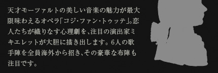 天才モーツァルトの美しい音楽の魅力が最大限味わえるオペラ「コジ・ファン・トゥッテ」。恋人たちが織りなす心理劇を、注目の演出家ミキエレットが大胆に描き出します。6人の歌手陣を全員海外から招き、その豪華な布陣も注目です。
