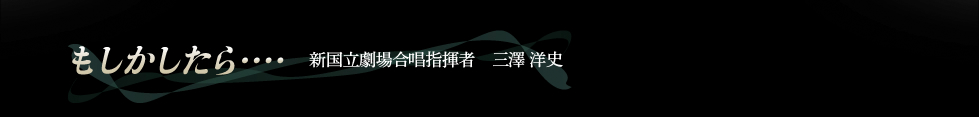 「もしかしたら・・・」新国立劇場合唱指揮者　三澤洋史のエッセイ