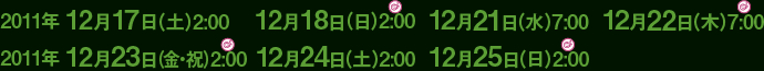 2011年 12月17日（土）2:00    12月18日（日）2:00  12月21日（水）7:00  12月22日（木）7:00
2011年 12月23日（金・祝）2:00  12月24日（土）2:00  12月25日（日）2:00