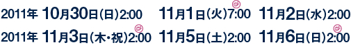 2011年 10月30日（日）2:00    11月1日（火）7:00  11月2日（水）2:00   2011年 11月3日（木・祝）2:00  11月5日（土）2:00  11月6日（日）2:00