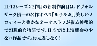 11/12シーズン2作目の新制作演目は、ドヴォルザーク随一の名作オペラ「ルサルカ」。美しいメロディーと豊かなオーケストラが彩る神秘的で幻想的な物語です。日本では上演機会の少ない作品です。お見逃しなく！