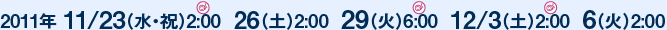 2011年 11/23（水・祝）2:00  26（土）2:00  29（火）6:00  12/3（土）2:00  6（火）2:00