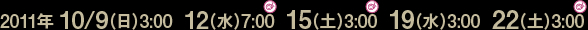 2011年10/9(日)3:00、12(水)7:00、15(土)3:00、19(水)3:00、22(土)3:00