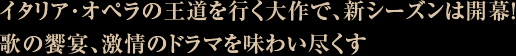 イタリア･オペラの王道を行く大作で、新シーズンは開幕！
歌の饗宴、激情のドラマを味わい尽くす