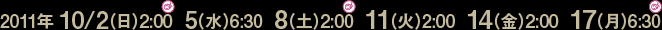 2011年10/2(日)2:00、10/5(水)6:30、 10/8(土)2:00 、10/11(火)2:00、10/14(金)2:00、10/17(月)6:30