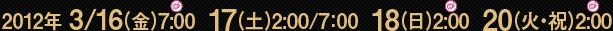 2012年 3/16（金）7:00  17（土）2:00/7：00  18（日）2:00  20（火・祝）2:00