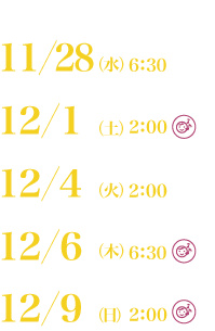 11／28（水）6：30、12／1（土）2：00、12／4（火）2：00、12／6（木）6：30、12／9（日）2：00