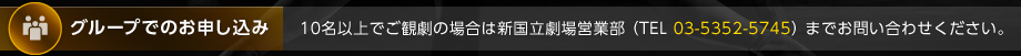 グループでのお申し込み：10名以上でご観劇の場合は新国立劇場営業部 （TEL 03-5352-5745） までお問い合わせください。