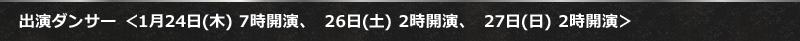 出演ダンサー ＜1月24日(木) 7時開演、　26日(土) 2時開演、　27日(日) 2時開演＞