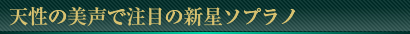 天性の美声で注目の新星ソプラノ