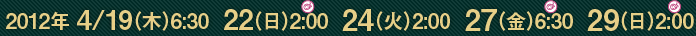 2012年 4/19（木）6:30  22（日）2:00  24（火）2:00  27（金）6:30  29（日）2:00