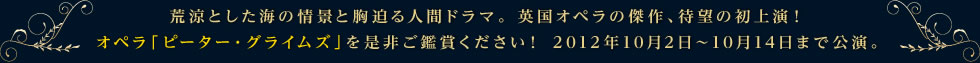 荒涼とした海の情景と胸迫る人間ドラマ。 英国オペラの傑作、待望の初上演！オペラ「ピーター・グライムズ」を是非ご鑑賞ください！ 2012年10月2日～10月14日まで公演。