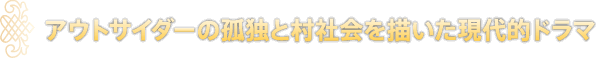 アウトサイダーの孤独と村社会を描いた現代的ドラマ