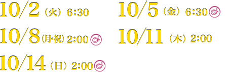 10／2（火）6：30、10／5（金）6：30、10／8（月・祝）2：00、10／11（木）2：00、10／14（日）2：00