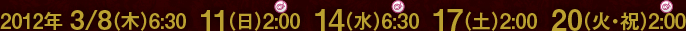 2012年 3/8（木）6:30  11（日）2:00  14（水）6:30  17（土）2:00  20（火・祝）2:00