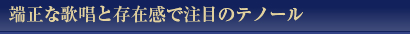 伸端正な歌唱と存在感で注目のテノール