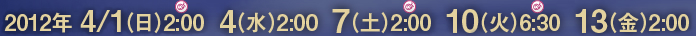 2012年 4/1（日）2:00  4（水）2:00  7（土）2:00  10（火）6:30  13（金）2:00