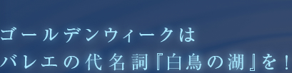 ゴールデンウィークはバレエの代名詞『白鳥の湖』を！