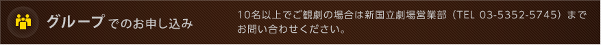 グループでのお申し込み：10名以上でご観劇の場合は新国立劇場営業部 （TEL 03-5352-5745） までお問い合わせください。