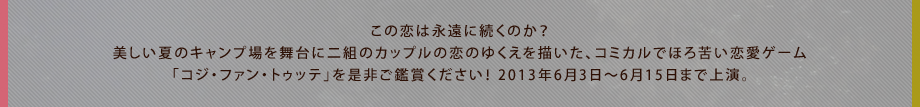 この恋は永遠に続くのか？美しい夏のキャンプ場を舞台に二組のカップルの恋のゆくえを描いた、コミカルでほろ苦い恋愛ゲーム「コジ・ファン・トゥッテ」を是非ご鑑賞ください！ 2013年6月3日～6月15日まで上演。