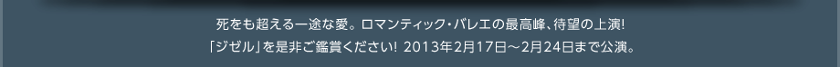 死をも超える一途な愛。ロマンティック・バレエの最高峰、待望の上演！「ジゼル」をぜひご鑑賞ください！2013年2月17日～2月24日まで公演。