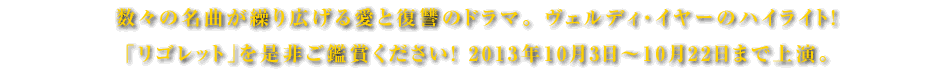 数々の名曲が繰り広げる愛と復讐のドラマ。 ヴェルディ・イヤーのハイライト！「リゴレット」を是非ご鑑賞ください！ 2013年10月3日～10月22日まで上演。