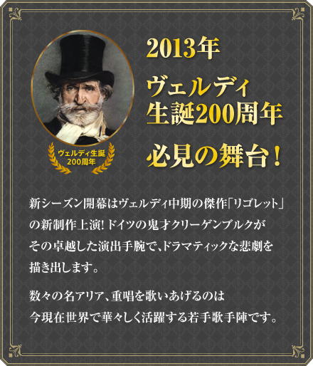 2013年、ヴェルディ生誕200周年必見の舞台！新シーズン開幕はヴェルディ中期の傑作「リゴレット」の新制作上演！ドイツの鬼才クリーゲンブルクがその卓越した演出手腕で、ドラマティックな悲劇を描き出します。数々の名アリア、重唱を歌いあげるのは今現在世界で華々しく活躍する若手歌手陣です。