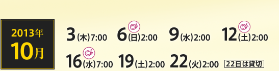 2013年10月 3（木）7:00 6（日）2:00 9（水）2:00 12（土）2:00 16（水）7:00 19（土）2:00 22（火）2:00 22日は貸切