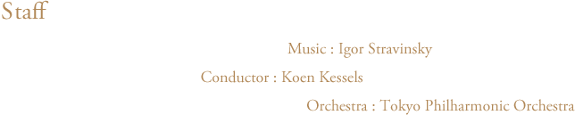 バレエ・リュス　スタッフ　音楽：イーゴリ・ストラヴィンスキー Music:Igor Stravinsky　指揮：クーン・カッセル Cunductor:Koen Kessels　管弦楽：東京フィルハーモニー交響楽団 Orchestra:Tokyo Philharmonic Orchestra