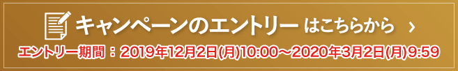 キャンペーンのエントリーはこちらから｜エントリー期間 ： 2019年12月2日(月)10:00～2020年3月2日(月)9:59