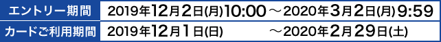 エントリー期間：2019年12月2日(月)10:00～2020年3月2日(月)9:59｜カードご利用期間：2019年12月1日(日)～2020年2月29日(土)