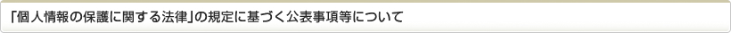 「個人情報の保護に関する法律」の規定に基づく公表事項等について