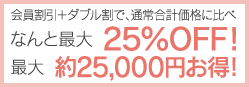 会員割引+ダブル割で、通常合計価格に比べなんと最大25％OFF!　最大約25,000円お得！