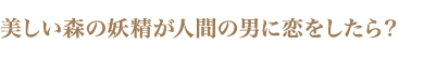 美しい森の妖精が人間の男に恋をしたら？